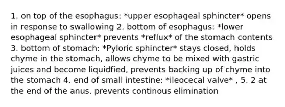 1. on top of the esophagus: *upper esophageal sphincter* opens in response to swallowing 2. bottom of esophagus: *lower esophageal sphincter* prevents *reflux* of the stomach contents 3. bottom of stomach: *Pyloric sphincter* stays closed, holds chyme in the stomach, allows chyme to be mixed with gastric juices and become liquidfied, prevents backing up of chyme into the stomach 4. end of small intestine: *ileocecal valve* , 5. 2 at the end of the anus. prevents continous elimination