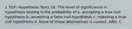 1 TOP: Hypothesis Tests 16. The level of significance in hypothesis testing is the probability of a. accepting a true null hypothesis b. accepting a false null hypothesis c. rejecting a true null hypothesis d. None of these alternatives is correct. ANS: C