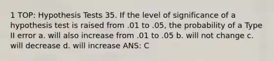 1 TOP: Hypothesis Tests 35. If the level of significance of a hypothesis test is raised from .01 to .05, the probability of a Type II error a. will also increase from .01 to .05 b. will not change c. will decrease d. will increase ANS: C