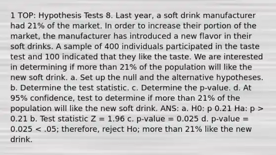 1 TOP: Hypothesis Tests 8. Last year, a soft drink manufacturer had 21% of the market. In order to increase their portion of the market, the manufacturer has introduced a new flavor in their soft drinks. A sample of 400 individuals participated in the taste test and 100 indicated that they like the taste. We are interested in determining if more than 21% of the population will like the new soft drink. a. Set up the null and the alternative hypotheses. b. Determine the test statistic. c. Determine the p-value. d. At 95% confidence, test to determine if more than 21% of the population will like the new soft drink. ANS: a. H0: p 0.21 Ha: p > 0.21 b. Test statistic Z = 1.96 c. p-value = 0.025 d. p-value = 0.025 < .05; therefore, reject Ho; more than 21% like the new drink.