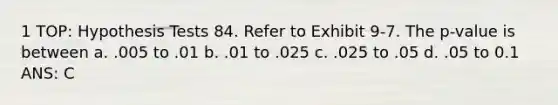 1 TOP: Hypothesis Tests 84. Refer to Exhibit 9-7. The p-value is between a. .005 to .01 b. .01 to .025 c. .025 to .05 d. .05 to 0.1 ANS: C