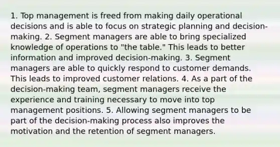 1. Top management is freed from making daily operational decisions and is able to focus on strategic planning and decision-making. 2. Segment managers are able to bring specialized knowledge of operations to "the table." This leads to better information and improved decision-making. 3. Segment managers are able to quickly respond to customer demands. This leads to improved customer relations. 4. As a part of the decision-making team, segment managers receive the experience and training necessary to move into top management positions. 5. Allowing segment managers to be part of the decision-making process also improves the motivation and the retention of segment managers.