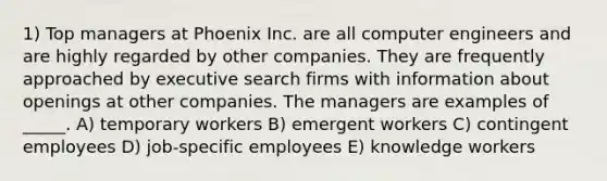 1) Top managers at Phoenix Inc. are all computer engineers and are highly regarded by other companies. They are frequently approached by executive search firms with information about openings at other companies. The managers are examples of _____. A) temporary workers B) emergent workers C) contingent employees D) job-specific employees E) knowledge workers