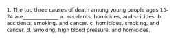 1. The top three causes of death among young people ages 15-24 are______________ a. accidents, homicides, and suicides. b. accidents, smoking, and cancer. c. homicides, smoking, and cancer. d. Smoking, high blood pressure, and homicides.