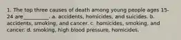 1. The top three causes of death among young people ages 15-24 are__________. a. accidents, homicides, and suicides. b. accidents, smoking, and cancer. c. homicides, smoking, and cancer. d. smoking, high blood pressure, homicides.