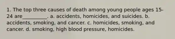 1. The top three causes of death among young people ages 15-24 are__________. a. accidents, homicides, and suicides. b. accidents, smoking, and cancer. c. homicides, smoking, and cancer. d. smoking, high blood pressure, homicides.