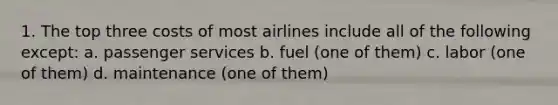 1. The top three costs of most airlines include all of the following except: a. passenger services b. fuel (one of them) c. labor (one of them) d. maintenance (one of them)