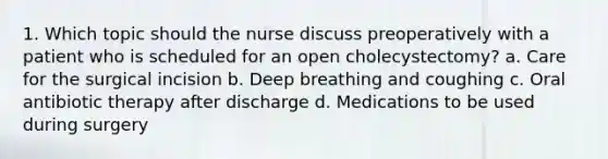 1. Which topic should the nurse discuss preoperatively with a patient who is scheduled for an open cholecystectomy? a. Care for the surgical incision b. Deep breathing and coughing c. Oral antibiotic therapy after discharge d. Medications to be used during surgery