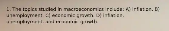 1. The topics studied in macroeconomics include: A) inflation. B) unemployment. C) economic growth. D) inflation, unemployment, and economic growth.