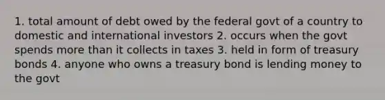 1. total amount of debt owed by the federal govt of a country to domestic and international investors 2. occurs when the govt spends more than it collects in taxes 3. held in form of treasury bonds 4. anyone who owns a treasury bond is lending money to the govt