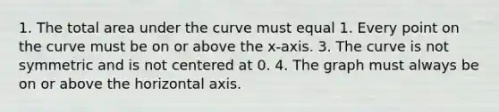 1. The total area under the curve must equal 1. Every point on the curve must be on or above the x-axis. 3. The curve is not symmetric and is not centered at 0. 4. The graph must always be on or above the horizontal axis.