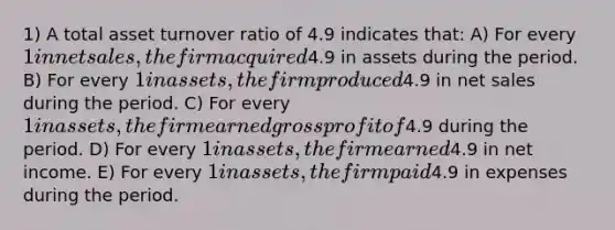 1) A total asset turnover ratio of 4.9 indicates that: A) For every 1 in net sales, the firm acquired4.9 in assets during the period. B) For every 1 in assets, the firm produced4.9 in net sales during the period. C) For every 1 in assets, the firm earned gross profit of4.9 during the period. D) For every 1 in assets, the firm earned4.9 in net income. E) For every 1 in assets, the firm paid4.9 in expenses during the period.