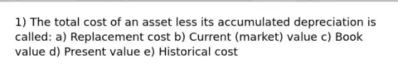 1) The total cost of an asset less its accumulated depreciation is called: a) Replacement cost b) Current (market) value c) Book value d) Present value e) Historical cost