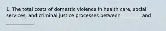 1. The total costs of domestic violence in health care, social services, and criminal justice processes between ________ and ____________.