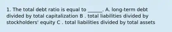 1. The total debt ratio is equal to ______. A. long-term debt divided by total capitalization B . total liabilities divided by stockholders' equity C . total liabilities divided by total assets