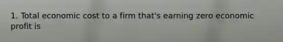 1. Total economic cost to a firm that's earning zero economic profit is