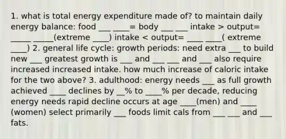 1. what is total energy expenditure made of? to maintain daily energy balance: food ___ ____= body ___ ___ intake > output= _____ _____(extreme ____) intake < output= ____ ____( extreme ____) 2. general life cycle: growth periods: need extra ___ to build new ___ greatest growth is ___ and ___ ___ and ___ also require increased increased intake. how much increase of caloric intake for the two above? 3. adulthood: energy needs ___ as full growth achieved ____ declines by __% to ____% per decade, reducing energy needs rapid decline occurs at age ____(men) and ____ (women) select primarily ___ foods limit cals from ___ ___ and ___ fats.