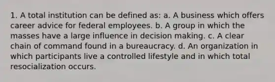 1. A total institution can be defined as: a. A business which offers career advice for federal employees. b. A group in which the masses have a large influence in decision making. c. A clear chain of command found in a bureaucracy. d. An organization in which participants live a controlled lifestyle and in which total resocialization occurs.