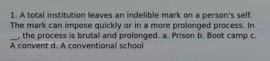 1. A total institution leaves an indelible mark on a person's self. The mark can impose quickly or in a more prolonged process. In __, the process is brutal and prolonged. a. Prison b. Boot camp c. A convent d. A conventional school