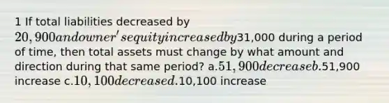 1 If total liabilities decreased by 20,900 and owner's equity increased by31,000 during a period of time, then total assets must change by what amount and direction during that same period? a.51,900 decrease b.51,900 increase c.10,100 decrease d.10,100 increase