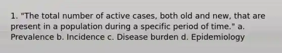 1. "The total number of active cases, both old and new, that are present in a population during a specific period of time." a. Prevalence b. Incidence c. Disease burden d. Epidemiology