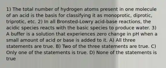 1) The total number of hydrogen atoms present in one molecule of an acid is the basis for classifying it as monoprotic, diprotic, triprotic, etc. 2) In all Bronsted-Lowry acid-base reactions, the acidic species reacts with the basic species to produce water. 3) A buffer is a solution that experiences zero change in pH when a small amount of acid or base is added to it. A) All three statements are true. B) Two of the three statements are true. C) Only one of the statements is true. D) None of the statements is true