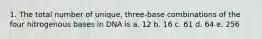 1. The total number of unique, three-base combinations of the four nitrogenous bases in DNA is a. 12 b. 16 c. 61 d. 64 e. 256