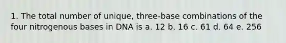 1. The total number of unique, three-base combinations of the four nitrogenous bases in DNA is a. 12 b. 16 c. 61 d. 64 e. 256