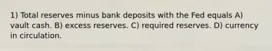 1) Total reserves minus bank deposits with the Fed equals A) vault cash. B) excess reserves. C) required reserves. D) currency in circulation.