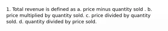 1. Total revenue is defined as a. price minus quantity sold . b. price multiplied by quantity sold. c. price divided by quantity sold. d. quantity divided by price sold.