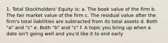 1. Total Stockholders' Equity is: a. The book value of the firm b. The fair market value of the firm c. The residual value after the firm's total liabilities are subtracted from its total assets d. Both "a" and "c" e. Both "b" and "c" f. A topic you bring up when a date isn't going well and you'd like it to end early