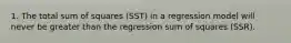 1. The total sum of squares (SST) in a regression model will never be greater than the regression sum of squares (SSR).