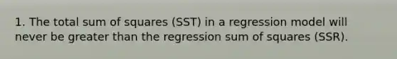 1. The total sum of squares (SST) in a regression model will never be greater than the regression sum of squares (SSR).