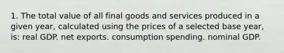 1. The total value of all final goods and services produced in a given year, calculated using the prices of a selected base year, is: real GDP. net exports. consumption spending. nominal GDP.