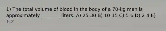 1) The total volume of blood in the body of a 70-kg man is approximately ________ liters. A) 25-30 B) 10-15 C) 5-6 D) 2-4 E) 1-2