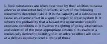 1. Toxic substances are often described by their abilities to cause adverse or unwanted health effects. Which of the following statements describes risk? A. It is the capacity of a substance to cause an adverse effect in a specific organ or organ system B. It reflects the probability that a hazard will occur under specific exposure conditions c. It involves weighting of policy alternatives and selection of the most appropriate actions d. It results in a statistically derived probability that an adverse effect will occur at a defines exposure level e. None of these