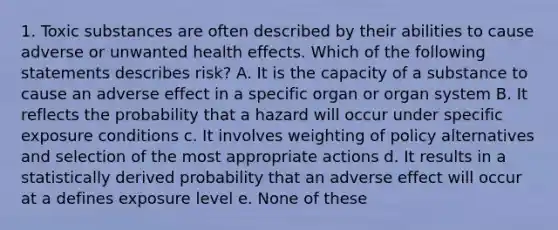 1. Toxic substances are often described by their abilities to cause adverse or unwanted health effects. Which of the following statements describes risk? A. It is the capacity of a substance to cause an adverse effect in a specific organ or organ system B. It reflects the probability that a hazard will occur under specific exposure conditions c. It involves weighting of policy alternatives and selection of the most appropriate actions d. It results in a statistically derived probability that an adverse effect will occur at a defines exposure level e. None of these