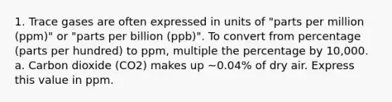 1. Trace gases are often expressed in units of "parts per million (ppm)" or "parts per billion (ppb)". To convert from percentage (parts per hundred) to ppm, multiple the percentage by 10,000. a. Carbon dioxide (CO2) makes up ~0.04% of dry air. Express this value in ppm.