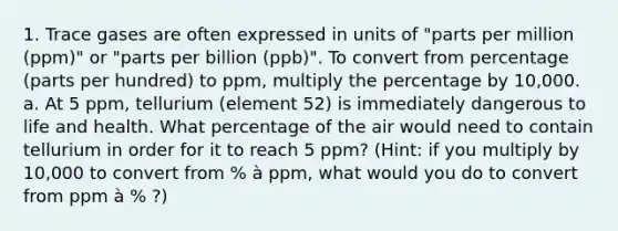 1. Trace gases are often expressed in units of "parts per million (ppm)" or "parts per billion (ppb)". To convert from percentage (parts per hundred) to ppm, multiply the percentage by 10,000. a. At 5 ppm, tellurium (element 52) is immediately dangerous to life and health. What percentage of the air would need to contain tellurium in order for it to reach 5 ppm? (Hint: if you multiply by 10,000 to convert from % à ppm, what would you do to convert from ppm à % ?)