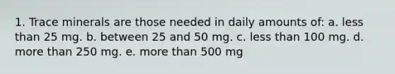 1. Trace minerals are those needed in daily amounts of: a. less than 25 mg. b. between 25 and 50 mg. c. less than 100 mg. d. more than 250 mg. e. more than 500 mg