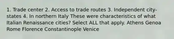 1. Trade center 2. Access to trade routes 3. Independent city-states 4. In northern Italy These were characteristics of what Italian Renaissance cities? Select ALL that apply. Athens Genoa Rome Florence Constantinople Venice