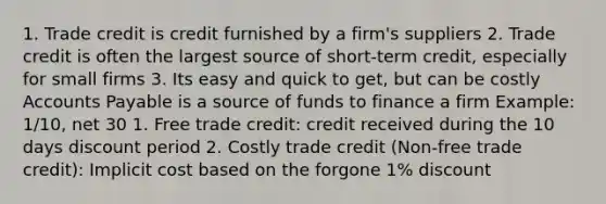 1. Trade credit is credit furnished by a firm's suppliers 2. Trade credit is often the largest source of short-term credit, especially for small firms 3. Its easy and quick to get, but can be costly Accounts Payable is a source of funds to finance a firm Example: 1/10, net 30 1. Free trade credit: credit received during the 10 days discount period 2. Costly trade credit (Non-free trade credit): Implicit cost based on the forgone 1% discount