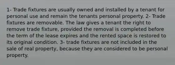 1- Trade fixtures are usually owned and installed by a tenant for personal use and remain the tenants personal property. 2- Trade fixtures are removable. The law gives a tenant the right to remove trade fixture, provided the removal is completed before the term of the lease expires and the rented space is restored to its original condition. 3- trade fixtures are not included in the sale of real property, because they are considered to be personal property.