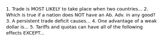 1. Trade is MOST LIKELY to take place when two countries... 2. Which is true if a nation does NOT have an Ab. Adv. in any good? 3. A persistent trade deficit causes... 4. One advantage of a weak dollar is... 5. Tariffs and quotas can have all of the following effects EXCEPT...