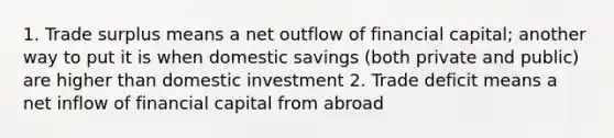 1. Trade surplus means a net outflow of financial capital; another way to put it is when domestic savings (both private and public) are higher than domestic investment 2. Trade deficit means a net inflow of financial capital from abroad