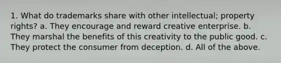 1. What do trademarks share with other intellectual; property rights? a. They encourage and reward creative enterprise. b. They marshal the benefits of this creativity to the public good. c. They protect the consumer from deception. d. All of the above.