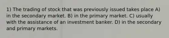 1) The trading of stock that was previously issued takes place A) in the secondary market. B) in the primary market. C) usually with the assistance of an investment banker. D) in the secondary and primary markets.