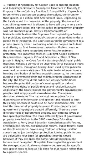 1. Tradition of Availability for Speech (look to specific location and its history) -Similar to Prescriptive Easement in Property 2. Purpose of Forum/primary function 3. Compatibility of speech w/ forum Where a person can express themselves, the forum for their speech, is a critical First Amendment issue. Depending on the location and the ownership of the property, the amount of control the government is allowed to have will vary.In very early Supreme Court cases, the right to speak on government property was not protected at all. Davis v. Commonwealth of Massachusetts featured the Supreme Court upholding a Boston law prohibiting speeches on public property unless done under a permit from the mayor. The Court compared the government to a private property owner, controlling what can happen on its land and offering no First Amendment protection.Modern cases, on the other hand, have recognized some First Amendment protection. Two important cases in 1939 first helped establish this protection: Hague v. CIO and Schneider v. State of New Jersey. In Hague, the Court found a statute prohibiting all public meetings without a permit to be unconstitutional because streets and parks have, throughout history, been used by the public to meet and communicate ideas. Schneider featured an ordinance banning distribution of leaflets on public property, for the stated purpose of preventing litter and maintaining the appearance of the city. The Court held this ordinance was unconstitutional because the potential burden of cleaning up litter did not outweigh the rights of people to give and receive literature. Additionally, the Court rejected the government's argument that people could simply speak somewhere else. The opinion described streets as "the natural and proper place for the dissemination of information and opinion" and refused to limit this simply because it could also be done somewhere else. This isn't the case for all property however. Private property and government property are treated differently. There are even different types of government property with differing levels of free speech protection. The three different types of government property were laid out in the 1983 case Perry Education Association v. Perry Local Education Association: public forums, limited public forums, and nonpublic forums. Public forums, such as streets and parks, have a long tradition of being used for speech and enjoy the highest protection. Limited public forums are voluntarily kept open for speech but may be closed - however, if they are open, the same rules governing public forums must be applied. Nonpublic forums give the government the strongest control, allowing them to be reserved for specific non-speech uses as long as it is done for that reason rather than to suppress speech.