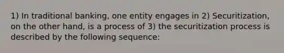 1) In traditional banking, one entity engages in 2) Securitization, on the other hand, is a process of 3) the securitization process is described by the following sequence: