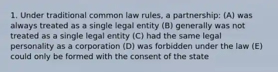 1. Under traditional common law rules, a partnership: (A) was always treated as a single legal entity (B) generally was not treated as a single legal entity (C) had the same legal personality as a corporation (D) was forbidden under the law (E) could only be formed with the consent of the state